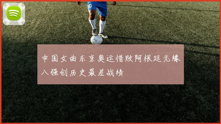 中国女曲东京奥运惜败阿根廷无缘八强创历史最差战绩