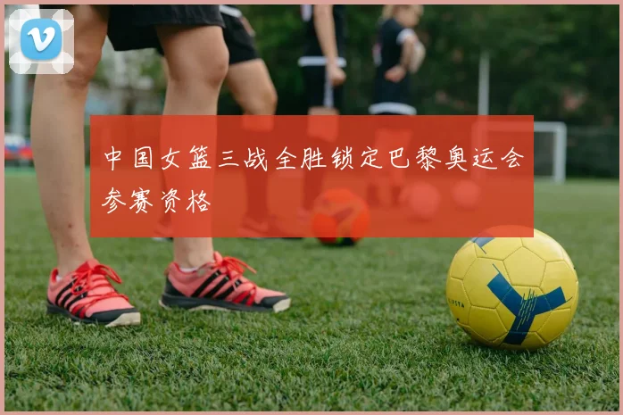 中国女篮三战全胜锁定巴黎奥运会参赛资格