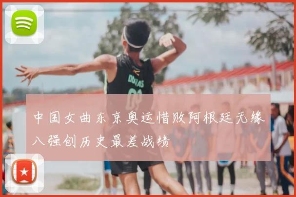 中国女曲东京奥运惜败阿根廷无缘八强创历史最差战绩