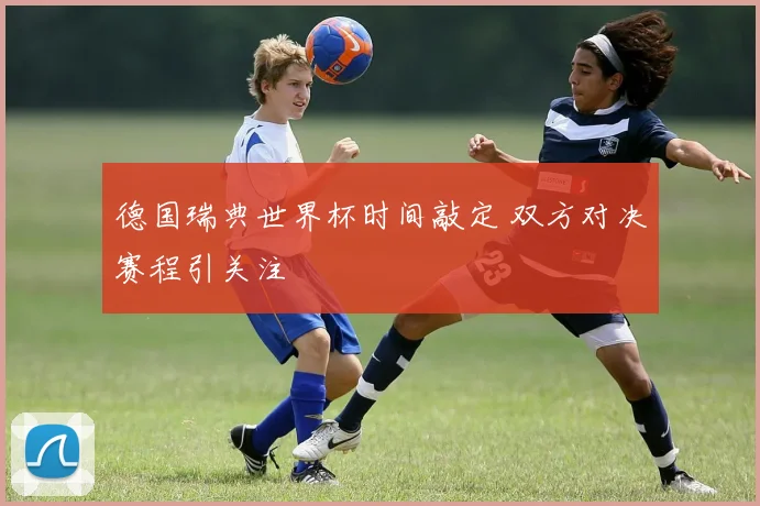 德国瑞典世界杯时间敲定 双方对决赛程引关注