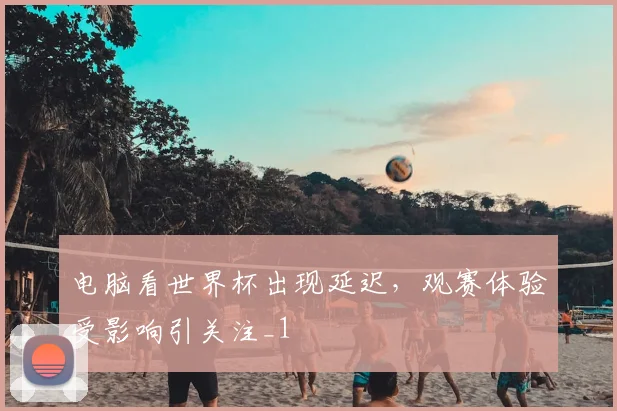 电脑看世界杯出现延迟，观赛体验受影响引关注_1