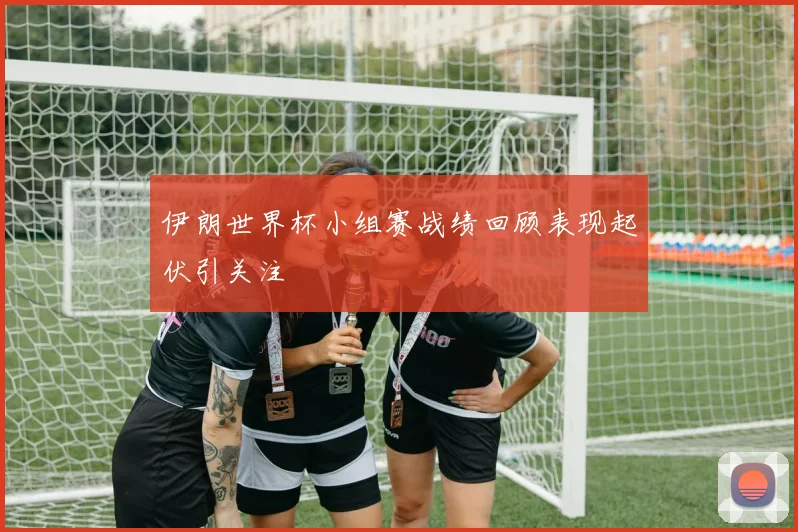 伊朗世界杯小组赛战绩回顾表现起伏引关注