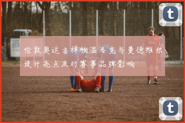 伦敦奥运吉祥物温洛克与曼德维尔设计亮点及对赛事品牌影响