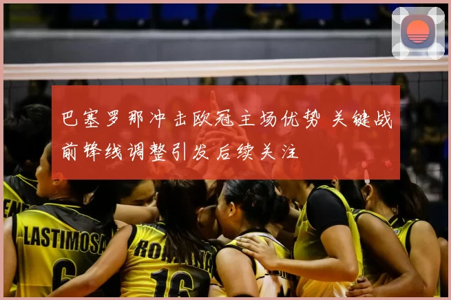 巴塞罗那冲击欧冠主场优势 关键战前锋线调整引发后续关注