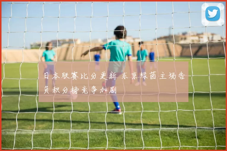 日本联赛比分更新 东京绿茵主场告负积分榜竞争加剧