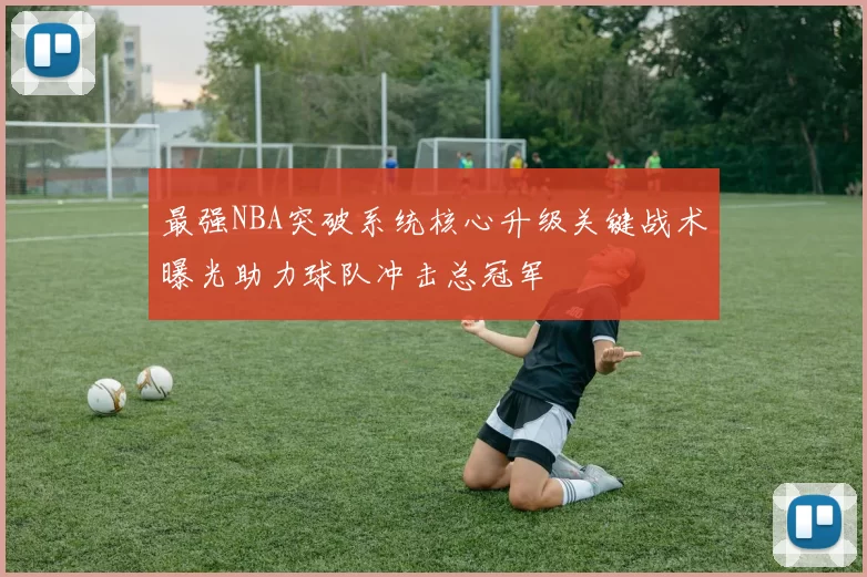 最强NBA突破系统核心升级关键战术曝光助力球队冲击总冠军