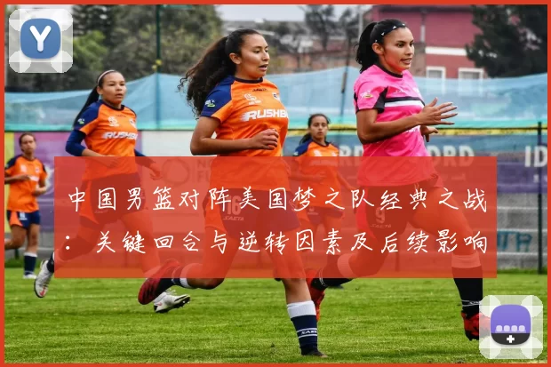 中国男篮对阵美国梦之队经典之战：关键回合与逆转因素及后续影响解读