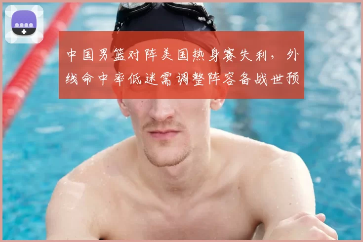 中国男篮对阵美国热身赛失利，外线命中率低迷需调整阵容备战世预赛