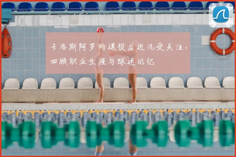 卡洛斯阿罗约退役后近况受关注，回顾职业生涯与球迷记忆