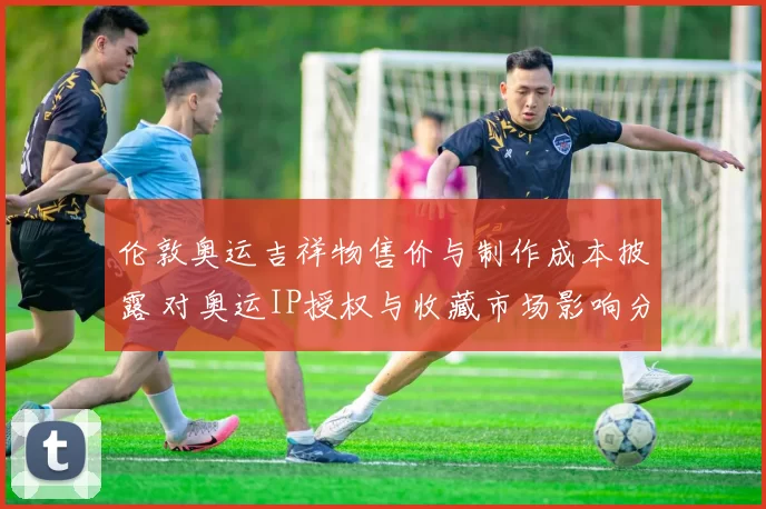 伦敦奥运吉祥物售价与制作成本披露 对奥运IP授权与收藏市场影响分析