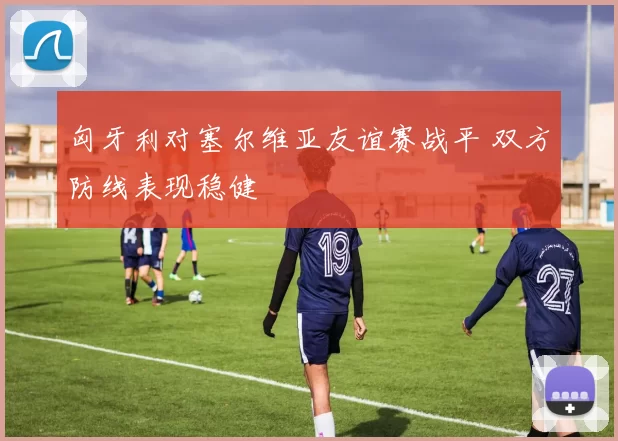 匈牙利对塞尔维亚友谊赛战平 双方防线表现稳健