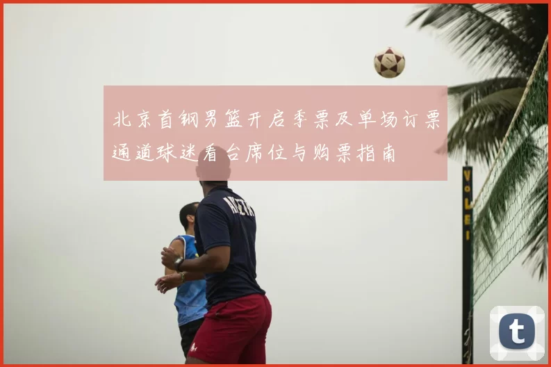 北京首钢男篮开启季票及单场订票通道球迷看台席位与购票指南
