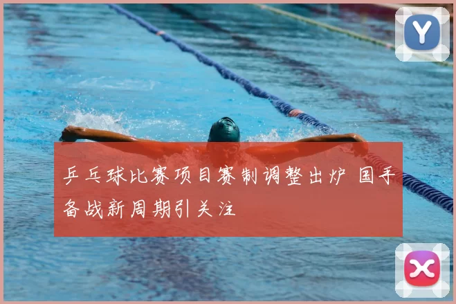 乒乓球比赛项目赛制调整出炉 国手备战新周期引关注
