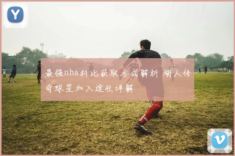 最强nba科比获取方式解析 湖人传奇球星加入途径详解