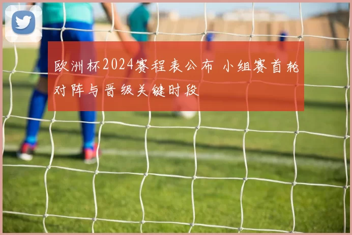 欧洲杯2024赛程表公布 小组赛首轮对阵与晋级关键时段