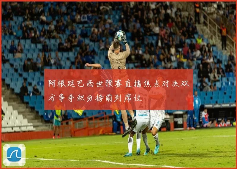 阿根廷巴西世预赛直播焦点对决双方争夺积分榜前列席位