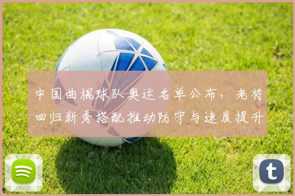 中国曲棍球队奥运名单公布,老将回归新秀搭配推动防守与速度提升出线率