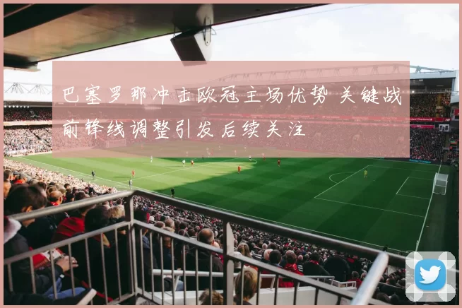 巴塞罗那冲击欧冠主场优势 关键战前锋线调整引发后续关注