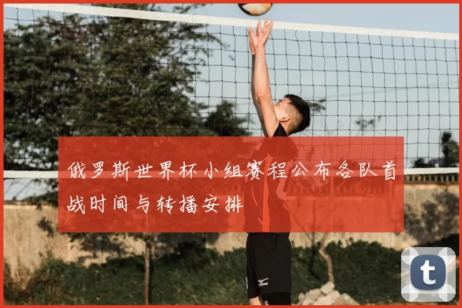 俄罗斯世界杯小组赛程公布各队首战时间与转播安排