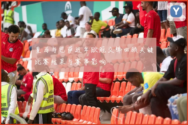 皇马与巴萨近年欧冠交锋回顾关键比赛结果与赛事影响