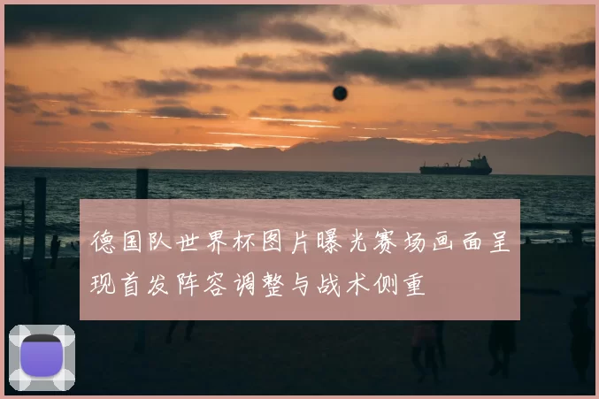 德国队世界杯图片曝光赛场画面呈现首发阵容调整与战术侧重