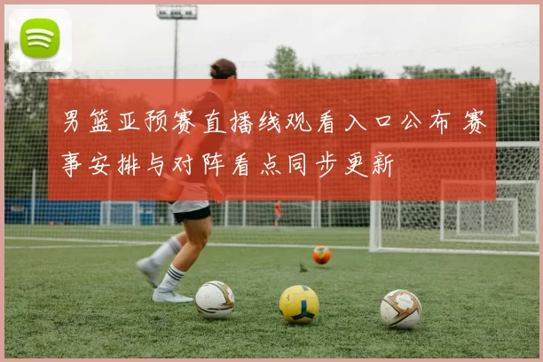 男篮亚预赛直播线观看入口公布 赛事安排与对阵看点同步更新