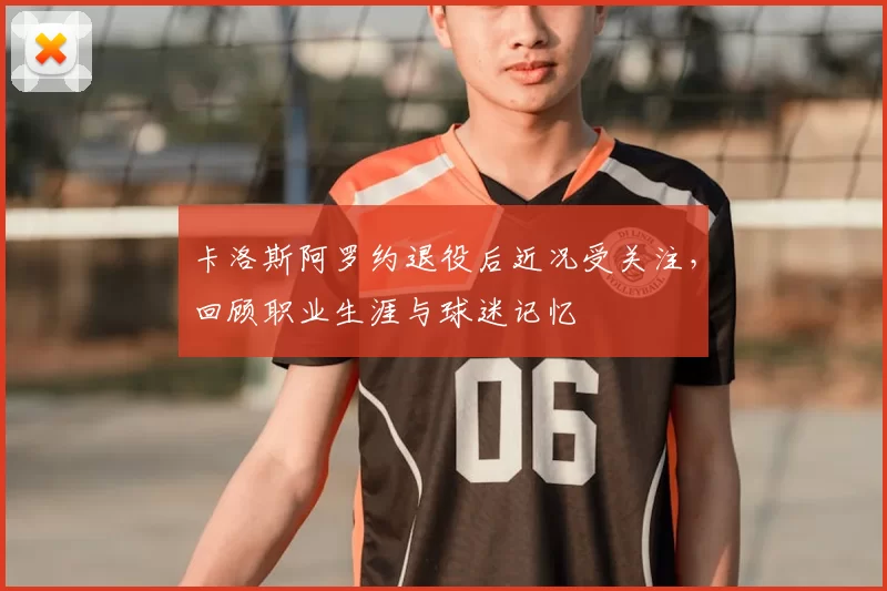 卡洛斯阿罗约退役后近况受关注，回顾职业生涯与球迷记忆
