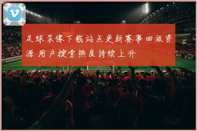 足球录像下载站点更新赛事回放资源 用户搜索热度持续上升