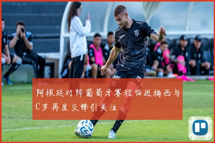阿根廷对阵葡萄牙赛程临近梅西与C罗再度交锋引关注
