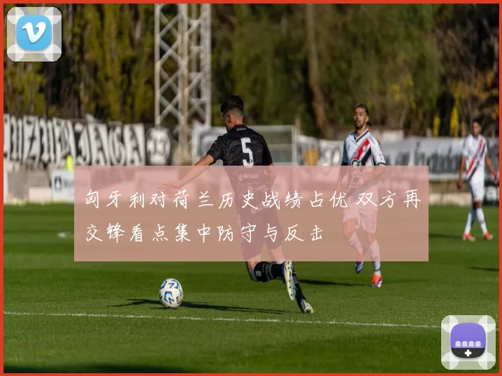 匈牙利对荷兰历史战绩占优 双方再交锋看点集中防守与反击