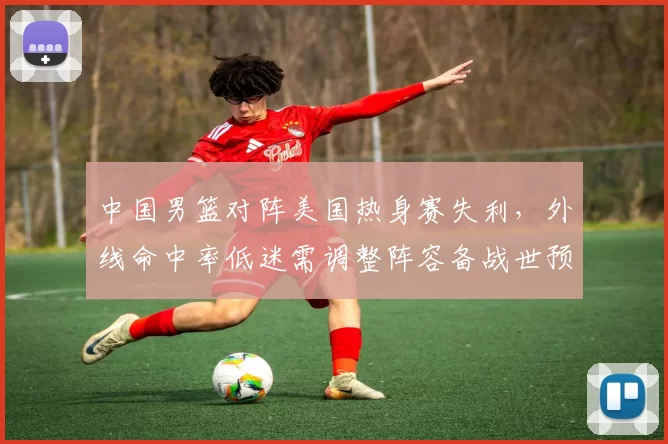 中国男篮对阵美国热身赛失利，外线命中率低迷需调整阵容备战世预赛