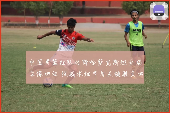 中国男篮红队对阵哈萨克斯坦全场录像回放 技战术细节与关键胜负回顾