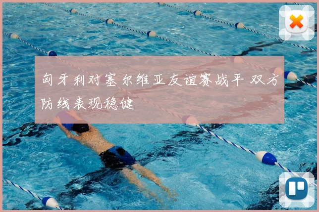 匈牙利对塞尔维亚友谊赛战平 双方防线表现稳健