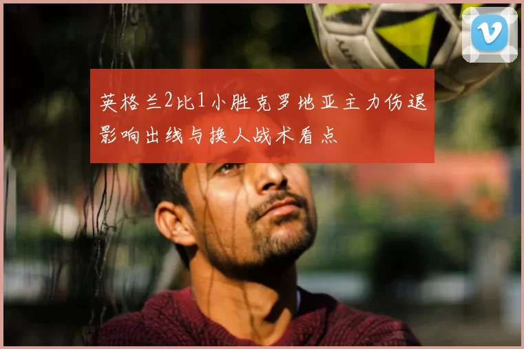 英格兰2比1小胜克罗地亚主力伤退影响出线与换人战术看点