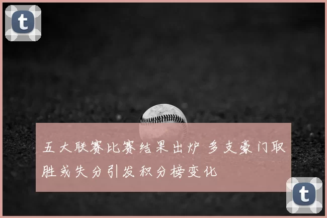 五大联赛比赛结果出炉 多支豪门取胜或失分引发积分榜变化
