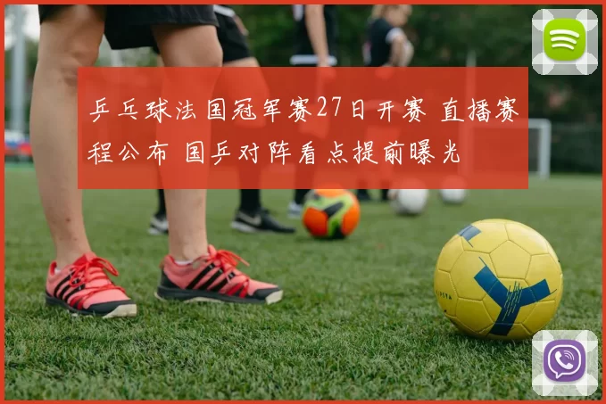 乒乓球法国冠军赛27日开赛 直播赛程公布 国乒对阵看点提前曝光
