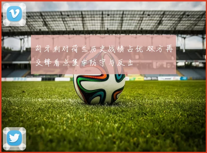 匈牙利对荷兰历史战绩占优 双方再交锋看点集中防守与反击