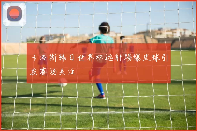 卡洛斯韩日世界杯远射踢爆皮球引发赛场关注
