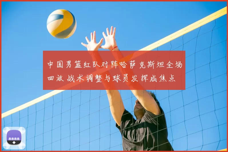 中国男篮红队对阵哈萨克斯坦全场回放 战术调整与球员发挥成焦点