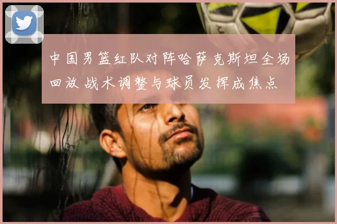 中国男篮红队对阵哈萨克斯坦全场回放 战术调整与球员发挥成焦点