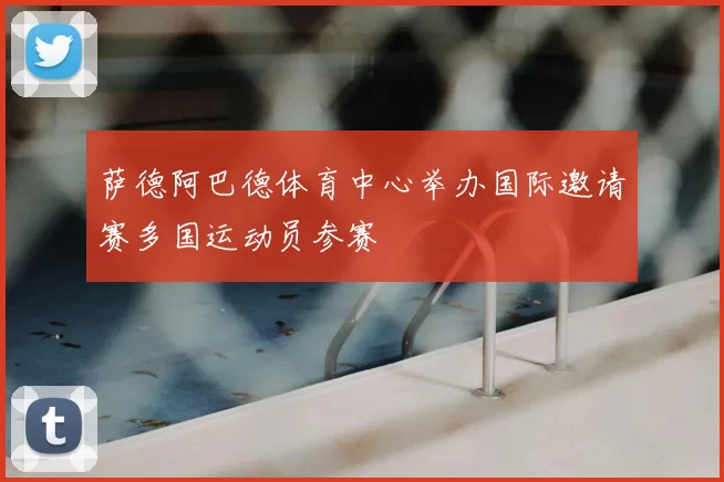 萨德阿巴德体育中心举办国际邀请赛多国运动员参赛
