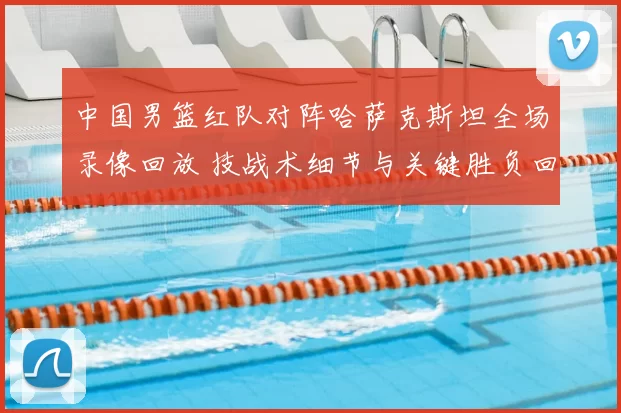 中国男篮红队对阵哈萨克斯坦全场录像回放 技战术细节与关键胜负回顾