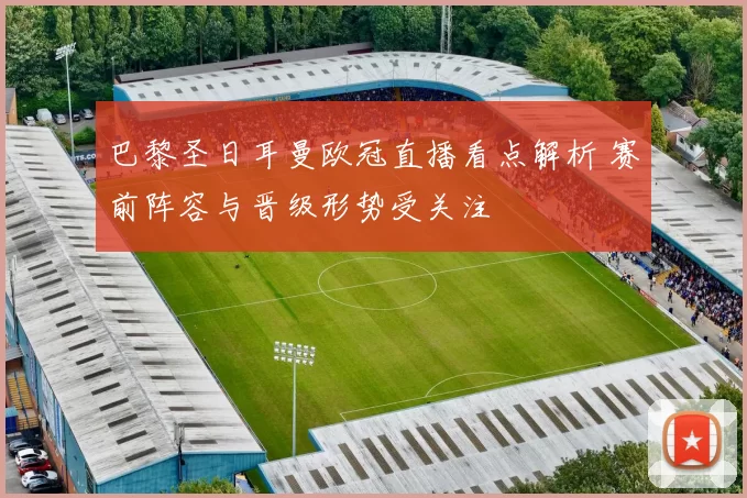 巴黎圣日耳曼欧冠直播看点解析 赛前阵容与晋级形势受关注