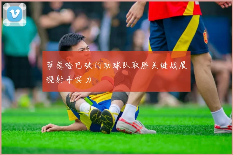 萨惹哈巴破门助球队取胜关键战展现射手实力