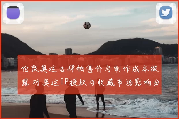 伦敦奥运吉祥物售价与制作成本披露 对奥运IP授权与收藏市场影响分析