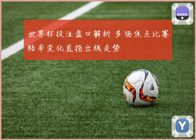 世界杯投注盘口解析 多场焦点比赛赔率变化直指出线走势